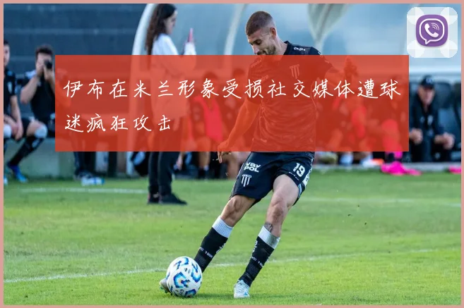 伊布在米兰形象受损社交媒体遭球迷疯狂攻击