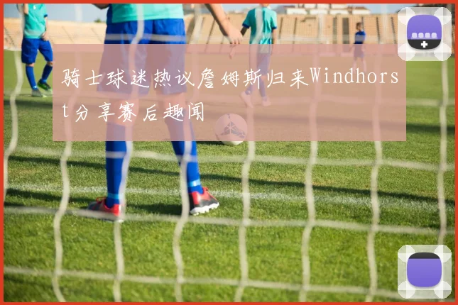 骑士球迷热议詹姆斯归来Windhorst分享赛后趣闻