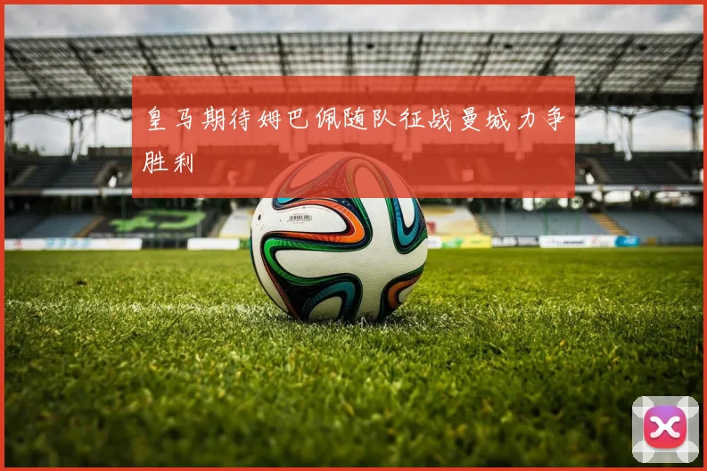 皇马期待姆巴佩随队征战曼城力争胜利