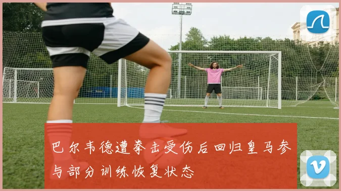 巴尔韦德遭拳击受伤后回归皇马参与部分训练恢复状态