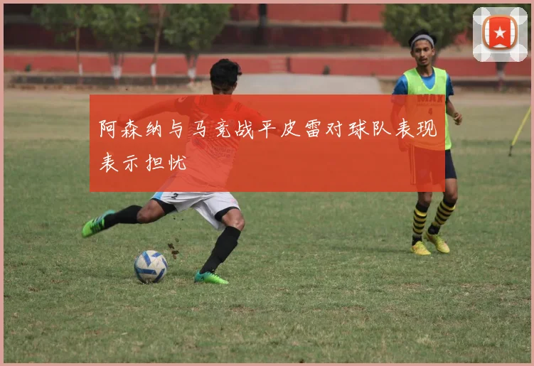 阿森纳与马竞战平皮雷对球队表现表示担忧