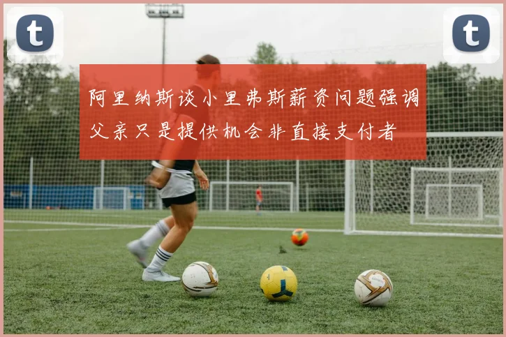 阿里纳斯谈小里弗斯薪资问题强调父亲只是提供机会非直接支付者