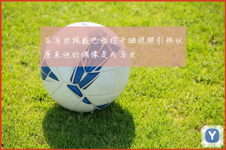 亚马尔佩戴巴西帽子晒视频引热议原来他的偶像是内马尔