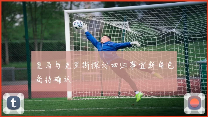 皇马与克罗斯探讨回归事宜新角色尚待确认