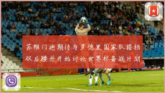 苏维门迪期待与罗德里国家队搭档双后腰并开始讨论世界杯备战计划