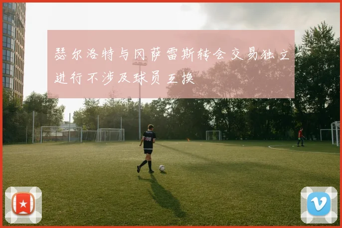 瑟尔洛特与冈萨雷斯转会交易独立进行不涉及球员互换