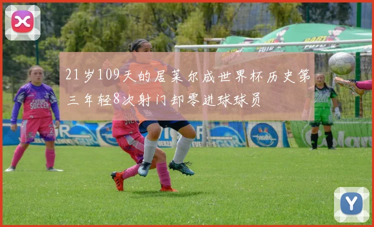 21岁109天的居莱尔成世界杯历史第三年轻8次射门却零进球球员