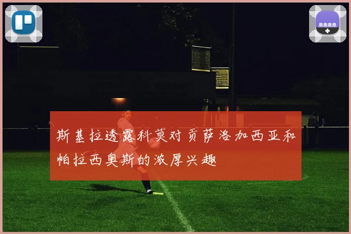 斯基拉透露科莫对贡萨洛加西亚和帕拉西奥斯的浓厚兴趣