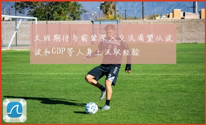 文班期待与前辈深入交流渴望从波波和GDP等人身上汲取经验