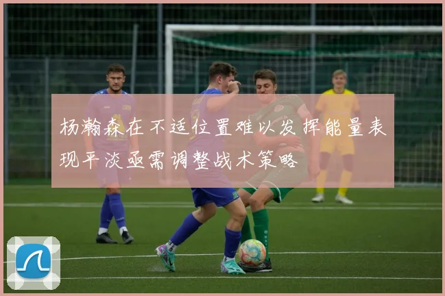杨瀚森在不适位置难以发挥能量表现平淡亟需调整战术策略