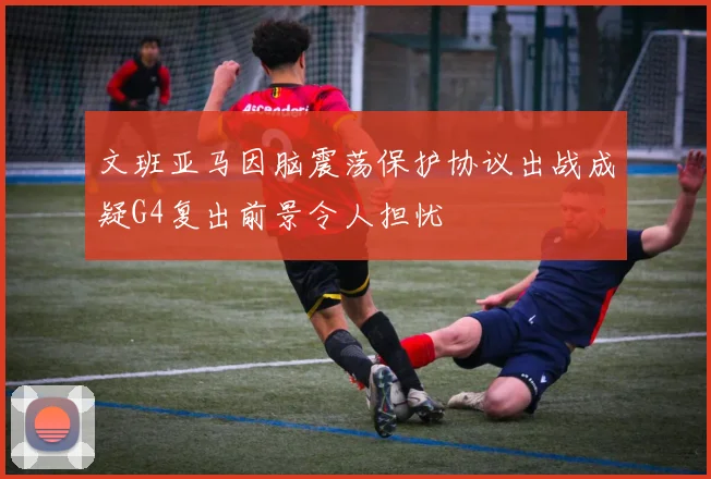 文班亚马因脑震荡保护协议出战成疑G4复出前景令人担忧