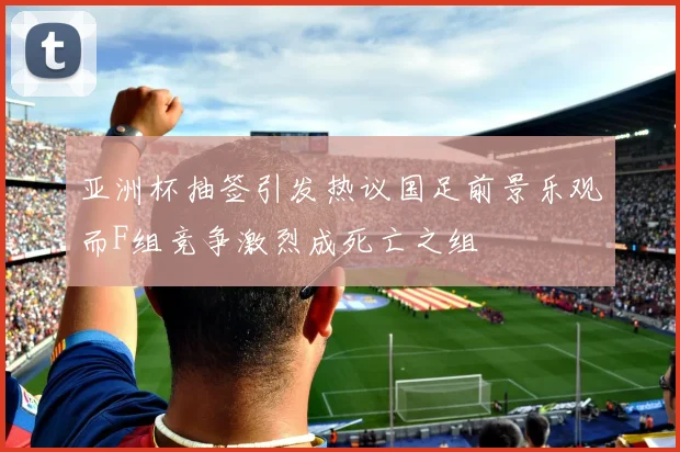 亚洲杯抽签引发热议国足前景乐观而F组竞争激烈成死亡之组