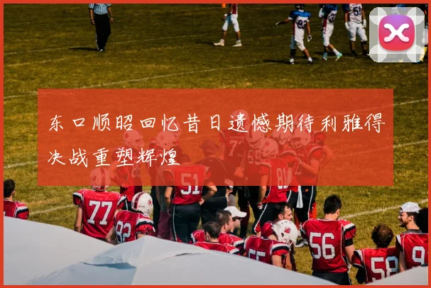 东口顺昭回忆昔日遗憾期待利雅得决战重塑辉煌