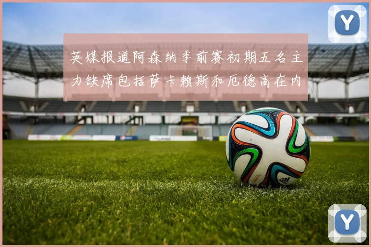 英媒报道阿森纳季前赛初期五名主力缺席包括萨卡赖斯和厄德高在内