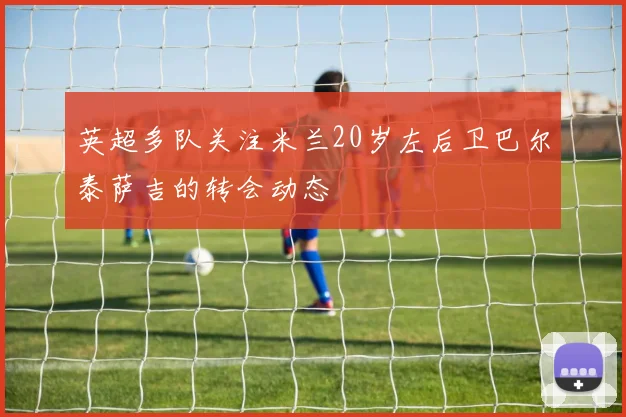 英超多队关注米兰20岁左后卫巴尔泰萨吉的转会动态