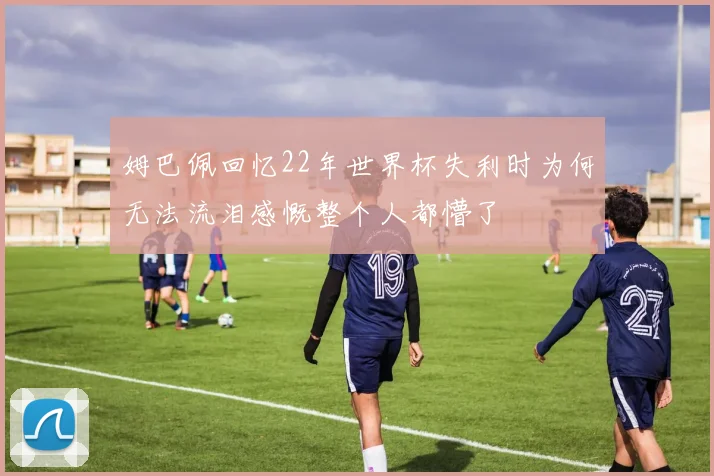 姆巴佩回忆22年世界杯失利时为何无法流泪感慨整个人都懵了