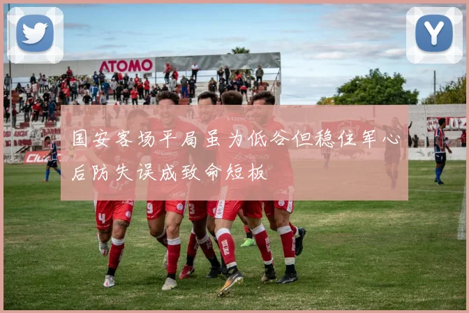 国安客场平局虽为低谷但稳住军心后防失误成致命短板