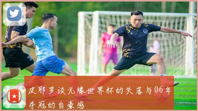 皮耶罗谈无缘世界杯的失落与06年夺冠的自豪感