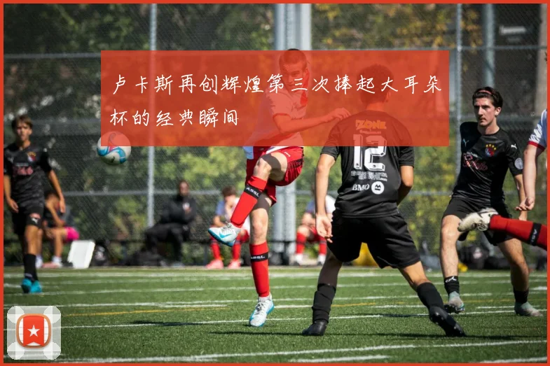 卢卡斯再创辉煌第三次捧起大耳朵杯的经典瞬间