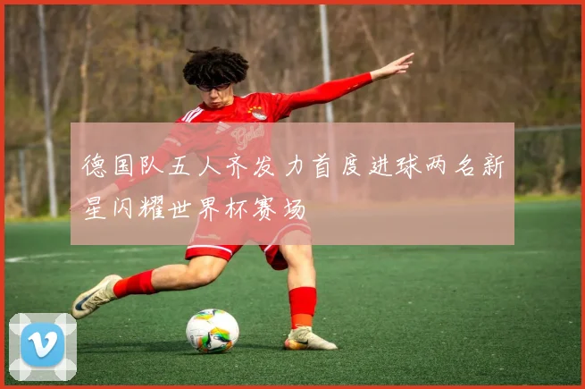 德国队五人齐发力首度进球两名新星闪耀世界杯赛场